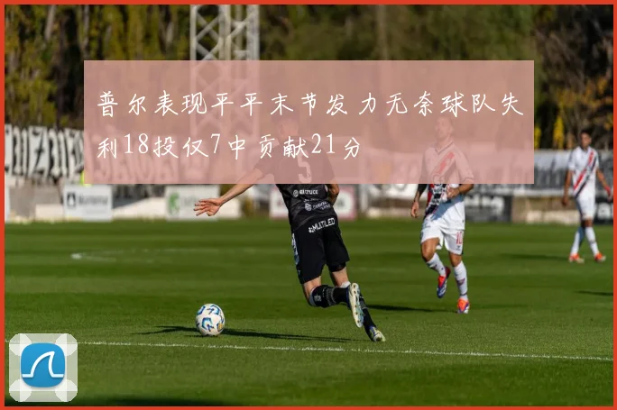 普尔表现平平末节发力无奈球队失利18投仅7中贡献21分