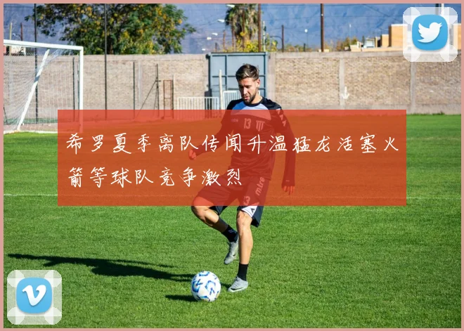 希罗夏季离队传闻升温猛龙活塞火箭等球队竞争激烈