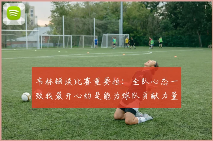 韦林顿谈比赛重要性：全队心态一致我最开心的是能为球队贡献力量