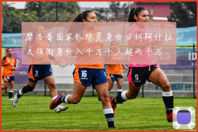 摩洛哥国家队球员身价分析阿什拉夫领衔身价八千万十人超两千万