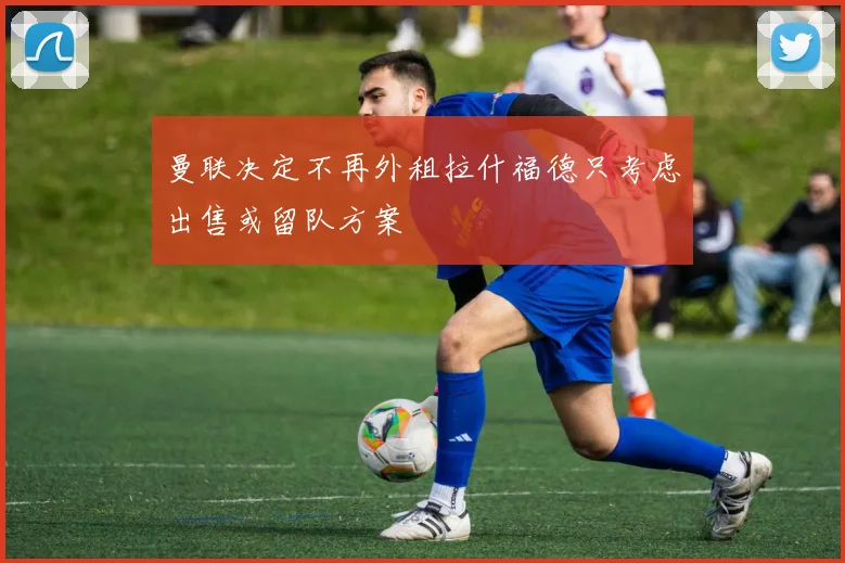 曼联决定不再外租拉什福德只考虑出售或留队方案