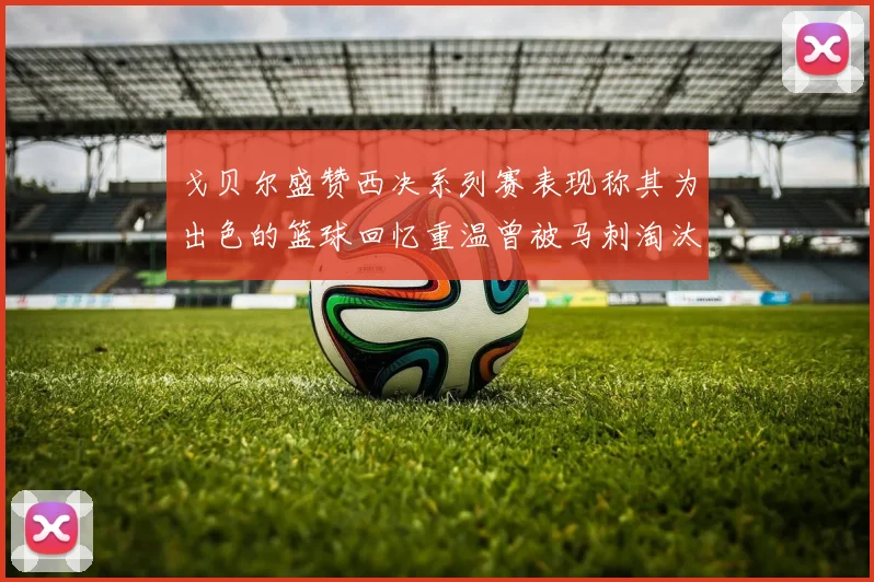 戈贝尔盛赞西决系列赛表现称其为出色的篮球回忆重温曾被马刺淘汰的经历