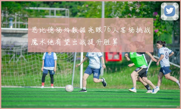 恩比德场均数据亮眼76人客场挑战魔术他有望出战提升胜算
