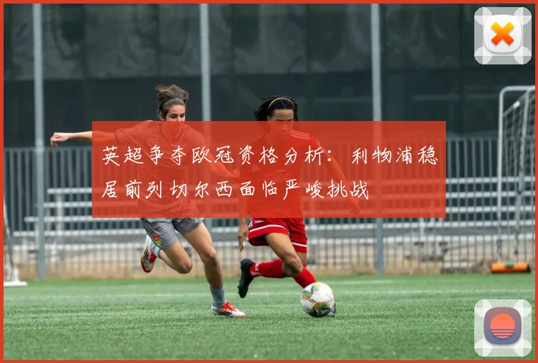 英超争夺欧冠资格分析：利物浦稳居前列切尔西面临严峻挑战