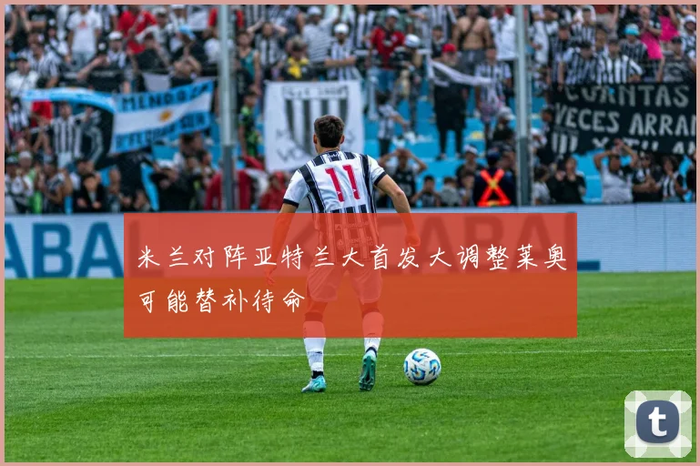 米兰对阵亚特兰大首发大调整莱奥可能替补待命