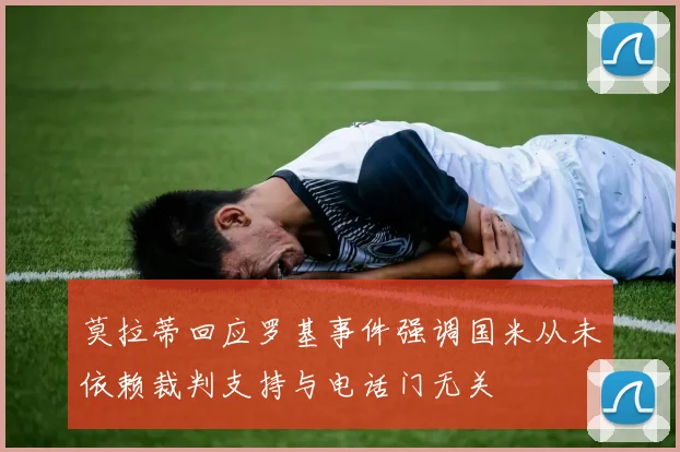 莫拉蒂回应罗基事件强调国米从未依赖裁判支持与电话门无关