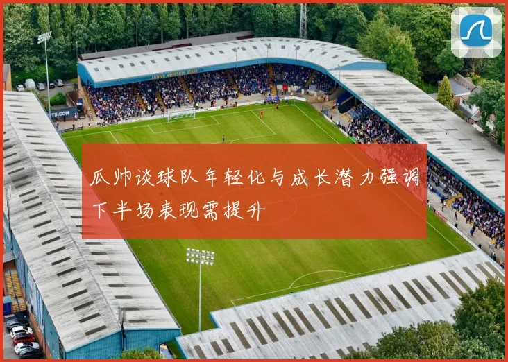 瓜帅谈球队年轻化与成长潜力强调下半场表现需提升